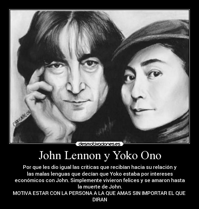 John Lennon y Yoko Ono - Por que les dio igual las criticas que recibían hacia su relación y
las malas lenguas que decían que Yoko estaba por intereses
económicos con John. Simplemente vivieron felices y se amaron hasta
la muerte de John.
MOTIVA ESTAR CON LA PERSONA A LA QUE AMAS SIN IMPORTAR EL QUE 
DIRAN