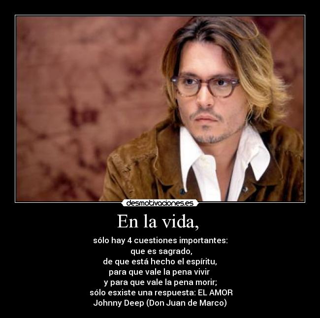 En la vida,  - sólo hay 4 cuestiones importantes:
 que es sagrado,
 de que está hecho el espíritu, 
para que vale la pena vivir 
y para que vale la pena morir;
 sólo esxiste una respuesta: EL AMOR
Johnny Deep (Don Juan de Marco)