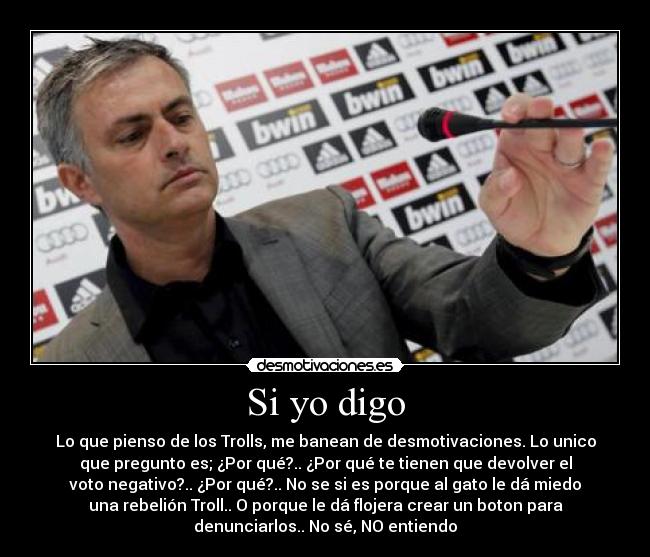 Si yo digo - Lo que pienso de los Trolls, me banean de desmotivaciones. Lo unico
que pregunto es; ¿Por qué?.. ¿Por qué te tienen que devolver el
voto negativo?.. ¿Por qué?.. No se si es porque al gato le dá miedo
una rebelión Troll.. O porque le dá flojera crear un boton para
denunciarlos.. No sé, NO entiendo