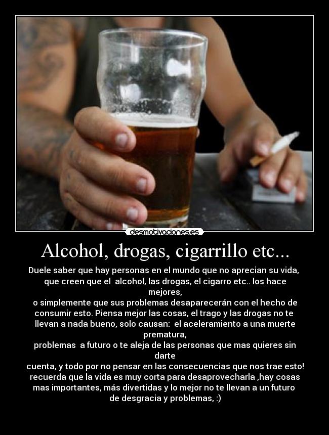 Alcohol, drogas, cigarrillo etc... - Duele saber que hay personas en el mundo que no aprecian su vida, 
que creen que el  alcohol, las drogas, el cigarro etc.. los hace mejores,
o simplemente que sus problemas desaparecerán con el hecho de
consumir esto. Piensa mejor las cosas, el trago y las drogas no te 
llevan a nada bueno, solo causan:  el aceleramiento a una muerte prematura,
problemas  a futuro o te aleja de las personas que mas quieres sin darte
cuenta, y todo por no pensar en las consecuencias que nos trae esto!
recuerda que la vida es muy corta para desaprovecharla ,hay cosas
mas importantes, más divertidas y lo mejor no te llevan a un futuro 
de desgracia y problemas, :)

