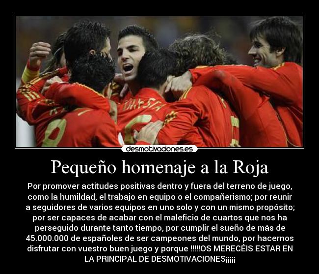 Pequeño homenaje a la Roja - Por promover actitudes positivas dentro y fuera del terreno de juego,
como la humildad, el trabajo en equipo o el compañerismo; por reunir
a seguidores de varios equipos en uno solo y con un mismo propósito;
por ser capaces de acabar con el maleficio de cuartos que nos ha
perseguido durante tanto tiempo, por cumplir el sueño de más de
45.000.000 de españoles de ser campeones del mundo, por hacernos
disfrutar con vuestro buen juego y porque !!!!!OS MERECÉIS ESTAR EN
LA PRINCIPAL DE DESMOTIVACIONES¡¡¡¡¡