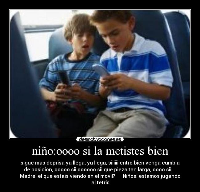 niño:oooo si la metistes bien - sigue mas deprisa ya llega, ya llega, siiiiii entro bien venga cambia
de posicion, ooooo sii oooooo sii que pieza tan larga, oooo sii
Madre: el que estais viendo en el movil? Niños: estamos jugando
al tetris