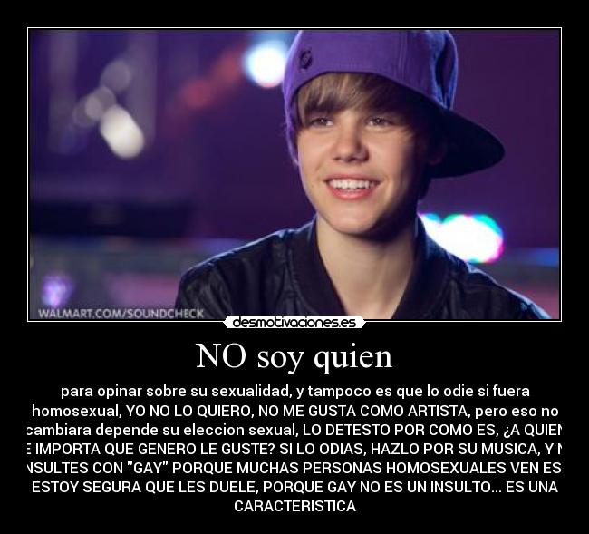 NO soy quien - para opinar sobre su sexualidad, y tampoco es que lo odie si fuera
homosexual, YO NO LO QUIERO, NO ME GUSTA COMO ARTISTA, pero eso no
cambiara depende su eleccion sexual, LO DETESTO POR COMO ES, ¿A QUIEN
LE IMPORTA QUE GENERO LE GUSTE? SI LO ODIAS, HAZLO POR SU MUSICA, Y NO
LO INSULTES CON GAY PORQUE MUCHAS PERSONAS HOMOSEXUALES VEN ESTO Y
ESTOY SEGURA QUE LES DUELE, PORQUE GAY NO ES UN INSULTO... ES UNA
CARACTERISTICA