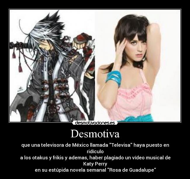Desmotiva - que una televisora de México llamada Televisa haya puesto en ridículo
a los otakus y frikis y ademas, haber plagiado un vídeo musical de Katy Perry
en su estúpida novela semanal Rosa de Guadalupe