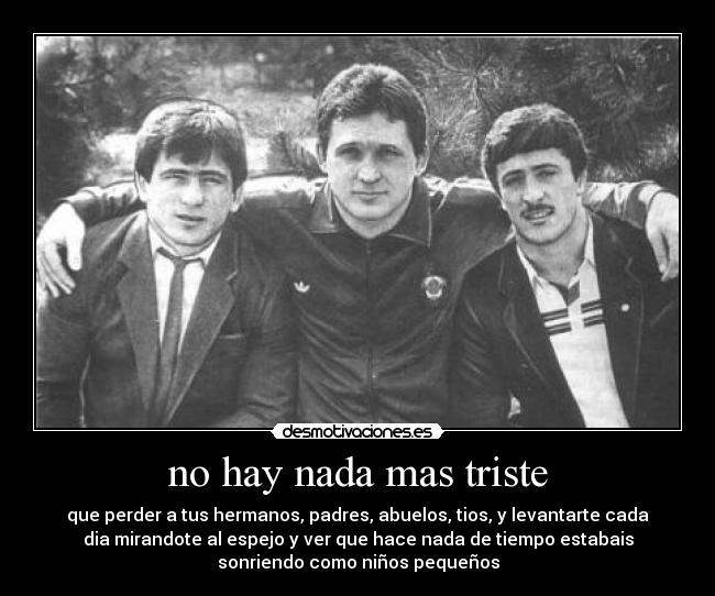 no hay nada mas triste - que perder a tus hermanos, padres, abuelos, tios, y levantarte cada
dia mirandote al espejo y ver que hace nada de tiempo estabais
sonriendo como niños pequeños