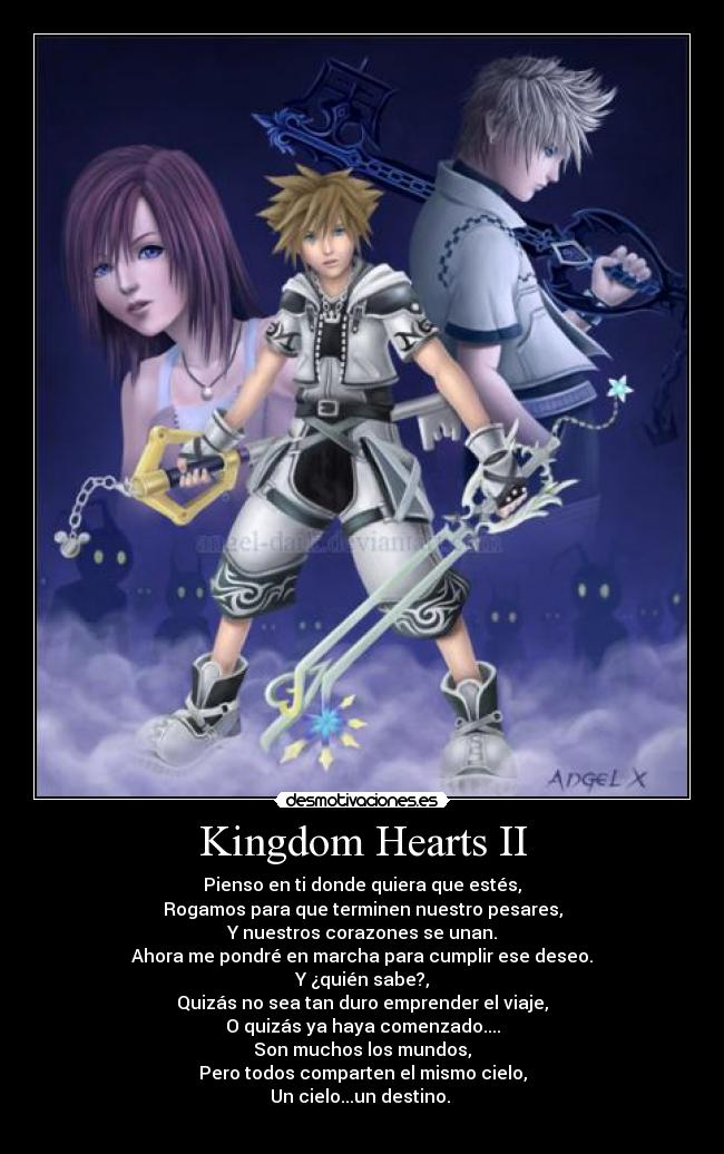 Kingdom Hearts II - Pienso en ti donde quiera que estés,
Rogamos para que terminen nuestro pesares,
Y nuestros corazones se unan.
Ahora me pondré en marcha para cumplir ese deseo.
Y ¿quién sabe?,
Quizás no sea tan duro emprender el viaje,
O quizás ya haya comenzado....
Son muchos los mundos,
Pero todos comparten el mismo cielo,
Un cielo...un destino.