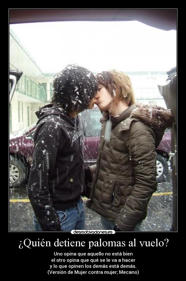 ¿Quién detiene palomas al vuelo? - Uno opina que aquello no está bien
el otro opina que qué se le va a hacer
y lo que opinen los demás está demás.
(Versión de Mujer contra mujer; Mecano)