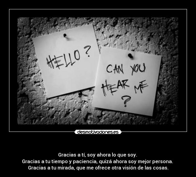 - Gracias a tí, soy ahora lo que soy.
Gracias a tu tiempo y paciencia, quizá ahora soy mejor persona.
Gracias a tu mirada, que me ofrece otra visión de las cosas.