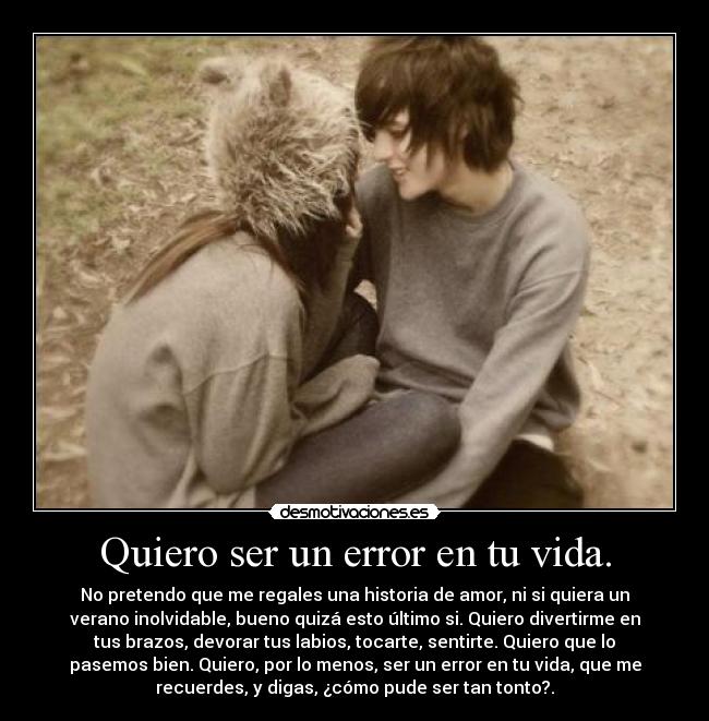 Quiero ser un error en tu vida. - No pretendo que me regales una historia de amor, ni si quiera un
verano inolvidable, bueno quizá esto último si. Quiero divertirme en
tus brazos, devorar tus labios, tocarte, sentirte. Quiero que lo
pasemos bien. Quiero, por lo menos, ser un error en tu vida, que me
recuerdes, y digas, ¿cómo pude ser tan tonto?.