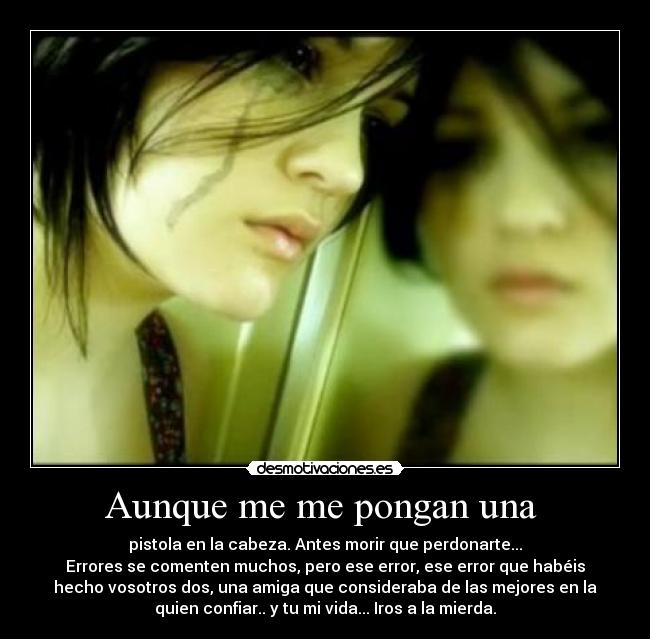 Aunque me me pongan una  - pistola en la cabeza. Antes morir que perdonarte...
Errores se comenten muchos, pero ese error, ese error que habéis
hecho vosotros dos, una amiga que consideraba de las mejores en la
quien confiar.. y tu mi vida... Iros a la mierda.