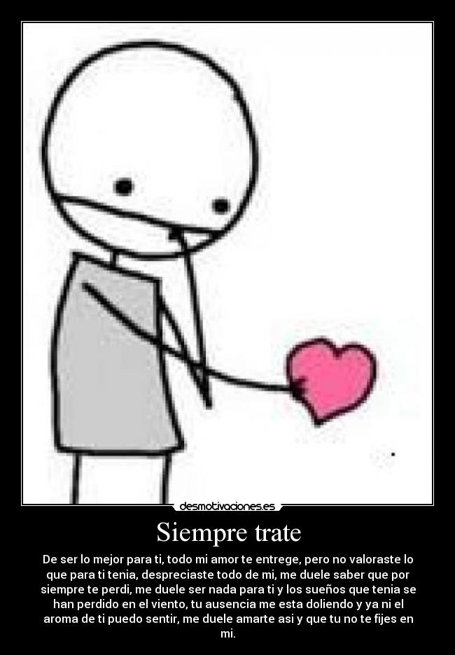 Siempre trate - De ser lo mejor para ti, todo mi amor te entrege, pero no valoraste lo
que para ti tenia, despreciaste todo de mi, me duele saber que por
siempre te perdi, me duele ser nada para ti y los sueños que tenia se
han perdido en el viento, tu ausencia me esta doliendo y ya ni el
aroma de ti puedo sentir, me duele amarte asi y que tu no te fijes en
mi.