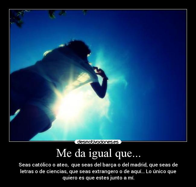 Me da igual que... - Seas católico o ateo, que seas del barça o del madrid, que seas de
letras o de ciencias, que seas extrangero o de aquí... Lo único que
quiero es que estes junto a mí.