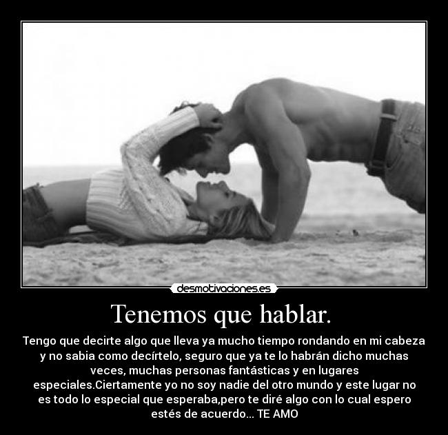 Tenemos que hablar. - Tengo que decirte algo que lleva ya mucho tiempo rondando en mi cabeza
y no sabia como decírtelo, seguro que ya te lo habrán dicho muchas
veces, muchas personas fantásticas y en lugares
especiales.Ciertamente yo no soy nadie del otro mundo y este lugar no
es todo lo especial que esperaba,pero te diré algo con lo cual espero
estés de acuerdo... TE AMO
