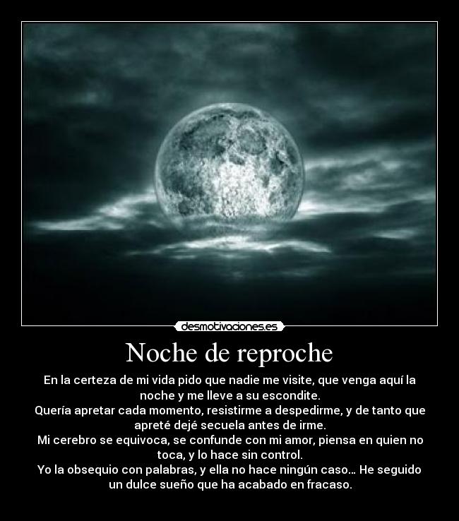 Noche de reproche - En la certeza de mi vida pido que nadie me visite, que venga aquí la
noche y me lleve a su escondite.
Quería apretar cada momento, resistirme a despedirme, y de tanto que
apreté dejé secuela antes de irme.
Mi cerebro se equivoca, se confunde con mi amor, piensa en quien no
toca, y lo hace sin control.
Yo la obsequio con palabras, y ella no hace ningún caso… He seguido
un dulce sueño que ha acabado en fracaso.