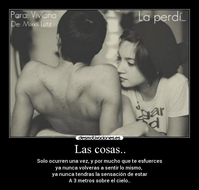 Las cosas.. -  Solo ocurren una vez, y por mucho que te esfuerces 
ya nunca volveras a sentir lo mismo, 
ya nunca tendras la sensación de estar
A 3 metros sobre el cielo..