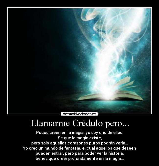 Llamarme Crédulo pero... - Pocos creen en la magia, yo soy uno de ellos.
Se que la magia existe,
pero solo aquellos corazones puros podrán verla...
Yo creo un mundo de fantasía, el cual aquellos que deseen
pueden entrar, pero para poder ver la historia,
tienes que creer profundamente en la magia...