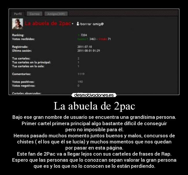 La abuela de 2pac - Bajo ese gran nombre de usuario se encuentra una grandísima persona.
Primer cartel primera principal algo bastante difícil de conseguir
pero no imposible para él.
Hemos pasado muchos momento juntos buenos y malos, concursos de
chistes ( el los que él se lucía) y muchos momentos que nos quedan
por pasar en esta página.
Este fan de 2Pac va a llegar lejos con sus carteles de frases de Rap.
Espero que las personas que lo conozcan sepan valorar la gran persona
que es y los que no lo conocen se lo están perdiendo.