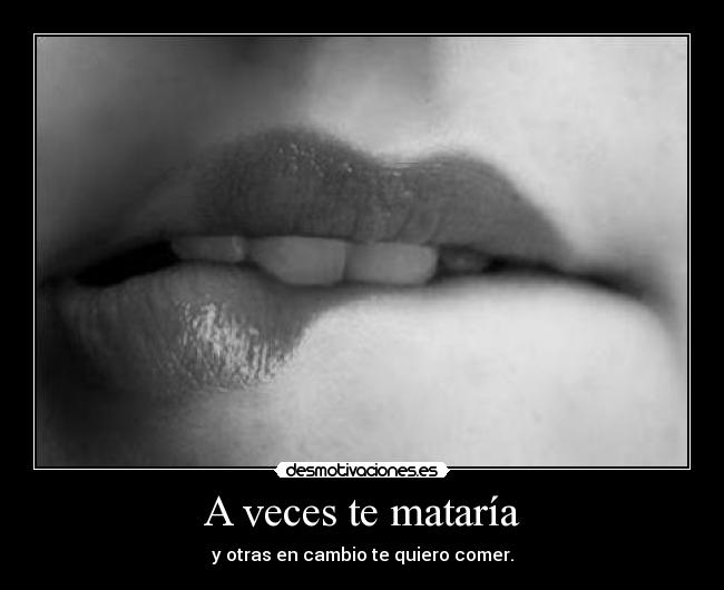 A veces te mataría - y otras en cambio te quiero comer.
