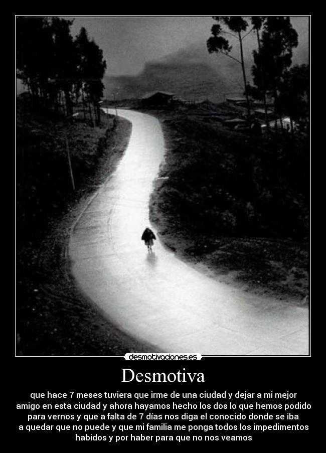 Desmotiva - que hace 7 meses tuviera que irme de una ciudad y dejar a mi mejor
amigo en esta ciudad y ahora hayamos hecho los dos lo que hemos podido
para vernos y que a falta de 7 días nos diga el conocido donde se iba
a quedar que no puede y que mi familia me ponga todos los impedimentos
habidos y por haber para que no nos veamos