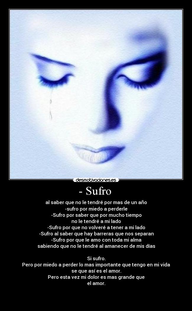 - Sufro - al saber que no le tendré por mas de un año
-sufro por miedo a perderle
-Sufro por saber que por mucho tiempo
no le tendré a mi lado
-Sufro por que no volveré a tener a mi lado
-Sufro al saber que hay barreras que nos separan
-Sufro por que le amo con toda mi alma
sabiendo que no le tendré al amanecer de mis días
Si sufro.
Pero por miedo a perder lo mas importante que tengo en mi vida
se que así es el amor.
Pero esta vez mi dolor es mas grande que
el amor.