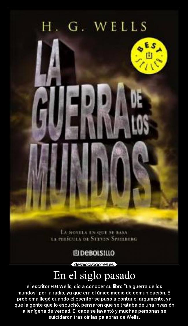 En el siglo pasado - el escritor H.G.Wells, dio a conocer su libro La guerra de los
mundos por la radio, ya que era el único medio de comunicación. El
problema llegó cuando el escritor se puso a contar el argumento, ya
que la gente que lo escuchó, pensaron que se trataba de una invasión
alienígena de verdad. El caos se lavantó y muchas personas se
suicidaron tras oir las palabras de Wells.