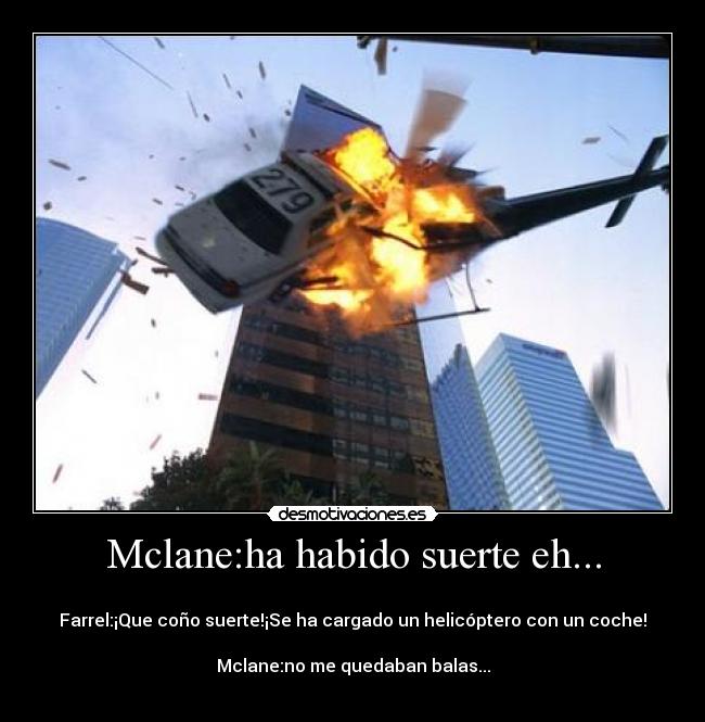 Mclane:ha habido suerte eh... -
Farrel:¡Que coño suerte!¡Se ha cargado un helicóptero con un coche!
Mclane:no me quedaban balas...