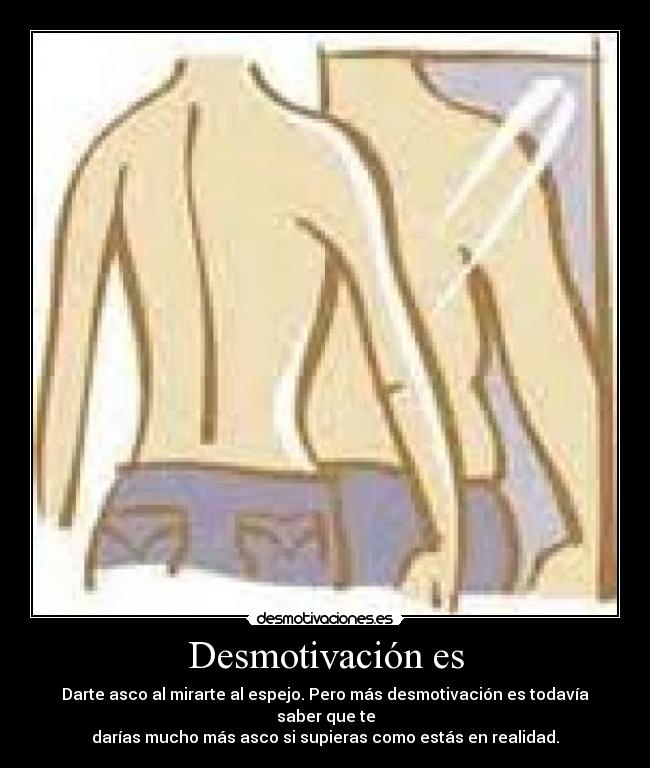 Desmotivación es - Darte asco al mirarte al espejo. Pero más desmotivación es todavía saber que te
darías mucho más asco si supieras como estás en realidad.
