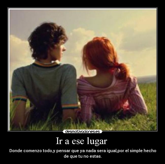 Ir a ese lugar  - Donde comenzo todo,y pensar que ya nada sera igual,por el simple hecho
de que tu no estas.