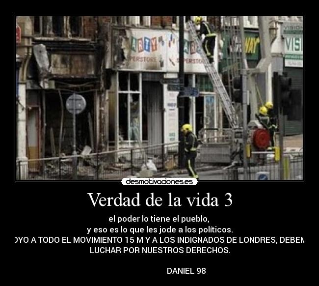 Verdad de la vida 3 - el poder lo tiene el pueblo, 
y eso es lo que les jode a los políticos.
APOYO A TODO EL MOVIMIENTO 15 M Y A LOS INDIGNADOS DE LONDRES, DEBEMOS
LUCHAR POR NUESTROS DERECHOS.
                                                                      
                           DANIEL 98