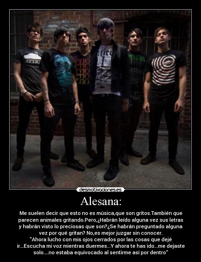 Alesana: - Me suelen decir que esto no es música,que son gritos.También que
parecen animales gritando.Pero,¿Habrán leído alguna vez sus letras
y habrán visto lo preciosas que son?¿Se habrán preguntado alguna
vez por qué gritan? No,es mejor juzgar sin conocer.
Ahora lucho con mis ojos cerrados por las cosas que dejé
ir...Escucha mi voz mientras duermes...Y ahora te has ido...me dejaste
solo....no estaba equivocado al sentirme así por dentro