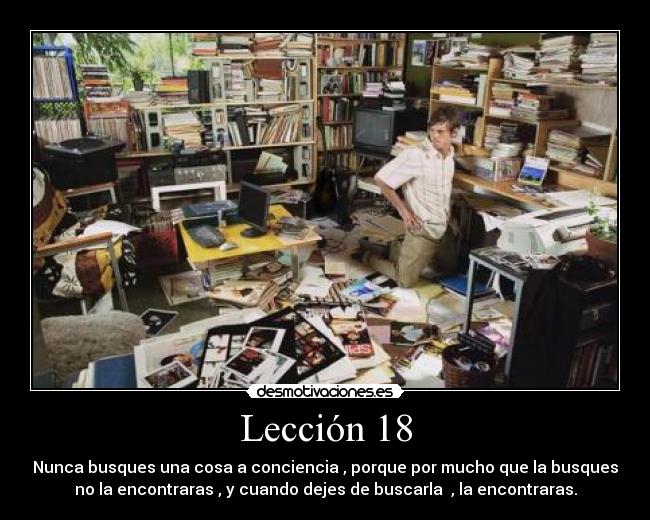 Lección 18 - Nunca busques una cosa a conciencia , porque por mucho que la busques
no la encontraras , y cuando dejes de buscarla , la encontraras.