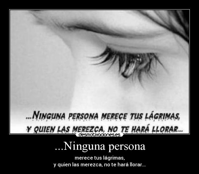 ...Ninguna persona - merece tus lágrimas,
y quien las merezca, no te hará llorar...