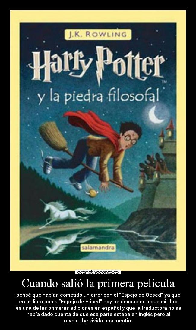 Cuando salió la primera película - pensé que habían cometido un error con el Espejo de Oesed ya que
en mi libro ponía Espejo de Erised hoy he descubierto que mi libro
es una de las primeras ediciones en español y que la traductora no se
había dado cuenta de que esa parte estaba en inglés pero al
revés... he vivido una mentira