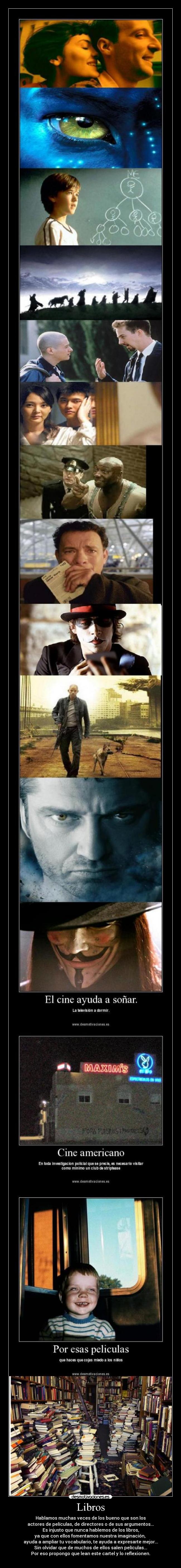 Libros - Hablamos muchas veces de los bueno que son los
actores de películas, de directores o de sus argumentos...
Es injusto que nunca hablemos de los libros,
ya que con ellos fomentamos nuestra imaginación, 
ayuda a ampliar tu vocabulario, te ayuda a expresarte mejor...
Sin olvidar que de muchos de ellos salen películas...
Por eso propongo que lean este cartel y lo reflexionen.
