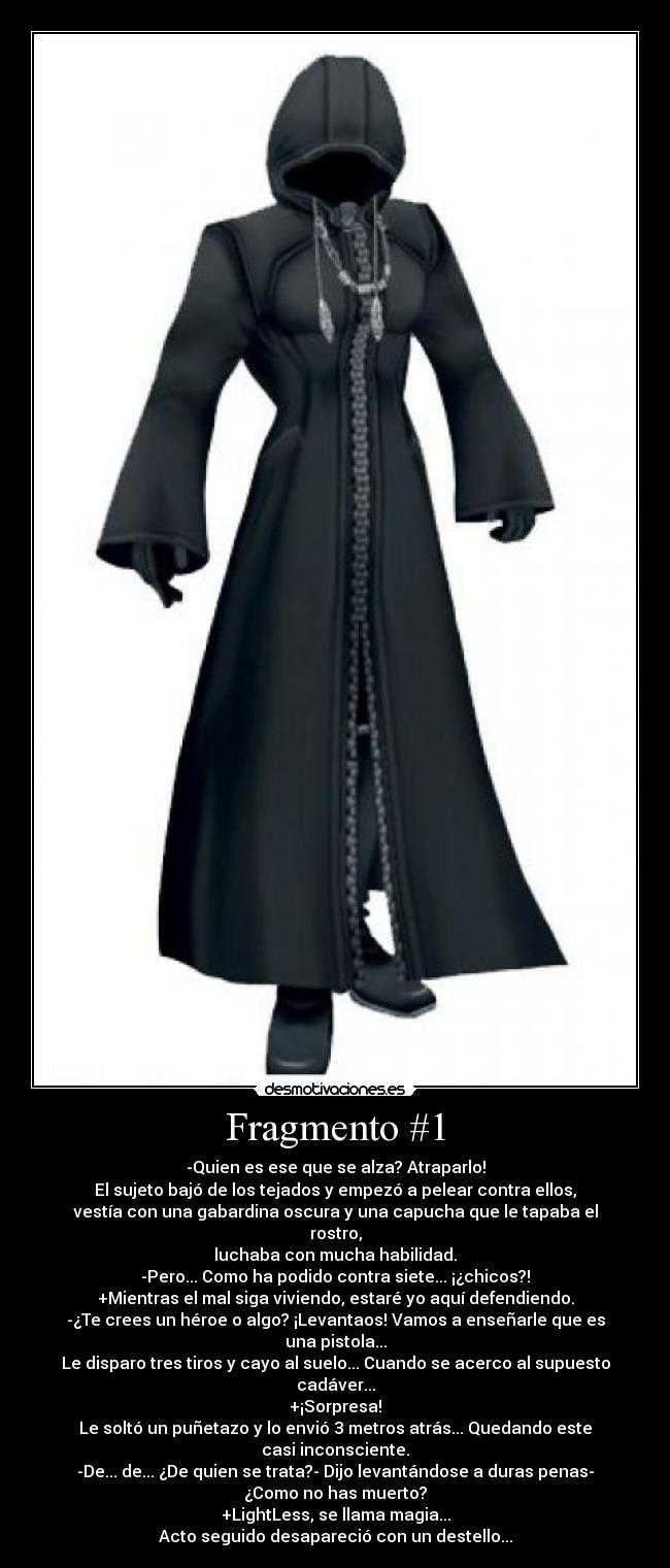 Fragmento #1 - -Quien es ese que se alza? Atraparlo!
El sujeto bajó de los tejados y empezó a pelear contra ellos,
vestía con una gabardina oscura y una capucha que le tapaba el
rostro,
luchaba con mucha habilidad.
-Pero... Como ha podido contra siete... ¡¿chicos?!
+Mientras el mal siga viviendo, estaré yo aquí defendiendo.
-¿Te crees un héroe o algo? ¡Levantaos! Vamos a enseñarle que es
una pistola...
Le disparo tres tiros y cayo al suelo... Cuando se acerco al supuesto
cadáver...
+¡Sorpresa!
Le soltó un puñetazo y lo envió 3 metros atrás... Quedando este
casi inconsciente.
-De... de... ¿De quien se trata?- Dijo levantándose a duras penas-
¿Como no has muerto?
+LightLess, se llama magia...
Acto seguido desapareció con un destello...