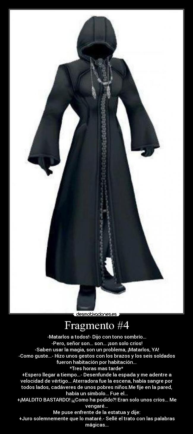 Fragmento #4 - -Matarlos a todos!- Dijo con tono sombrío...
-Pero, señor son... son... ¡son solo críos!
-Saben usar la magia, son un problema, ¡Matarlos, YA!
-Como guste...- Hizo unos gestos con los brazos y los seis soldados
fueron habitación por habitación...
*Tres horas mas tarde*
+Espero llegar a tiempo...- Desenfunde la espada y me adentre a
velocidad de vértigo... Aterradora fue la escena, había sangre por
todos lados, cadáveres de unos pobres niños.Me fije en la pared,
había un símbolo... Fue el...
+¡MALDITO BASTARDO! ¡¿Como ha podido?! Eran solo unos críos... Me
vengaré...
Me puse enfrente de la estatua y dije:
+Juro solemnemente que lo mataré.- Sellé el trato con las palabras
mágicas...