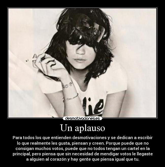 Un aplauso - Para todos los que entienden desmotivaciones y se dedican a escribir
lo que realmente les gusta, piensan y creen. Porque puede que no
consigan muchos votos, puede que no todos tengan un cartel en la
principal, pero piensa que sin necesidad de mendigar votos le llegaste
a alguien al corazón y hay gente que piensa igual que tu.