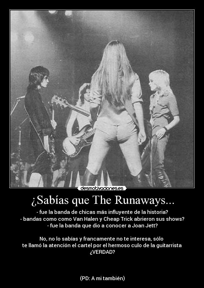 ¿Sabías que The Runaways... - - fue la banda de chicas más influyente de la historia?
- bandas como como Van Halen y Cheap Trick abrieron sus shows?
- fue la banda que dio a conocer a Joan Jett?
No, no lo sabías y francamente no te interesa, sólo
te llamó la atención el cartel por el hermoso culo de la guitarrista
¿VERDAD?
(PD: A mi también)