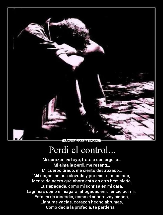 Perdi el control... - Mi corazon es tuyo, tratalo con orgullo...
Mi alma la perdi, me resentí...
Mi cuerpo tirado, me siento destrozado...
Mil dagas me has clavado y por eso te he odiado,
Mente de acero que ahora esta en otro hemisferio,
Luz apagada, como mi sonrisa en mi cara,
Lagrimas como el niagara, ahogadas en silencio por mi, 
Esto es un incendio, como el sahara voy siendo,
Llanuras vacias, corazon hecho abrumas,
Como decía la profecía, te perdería...