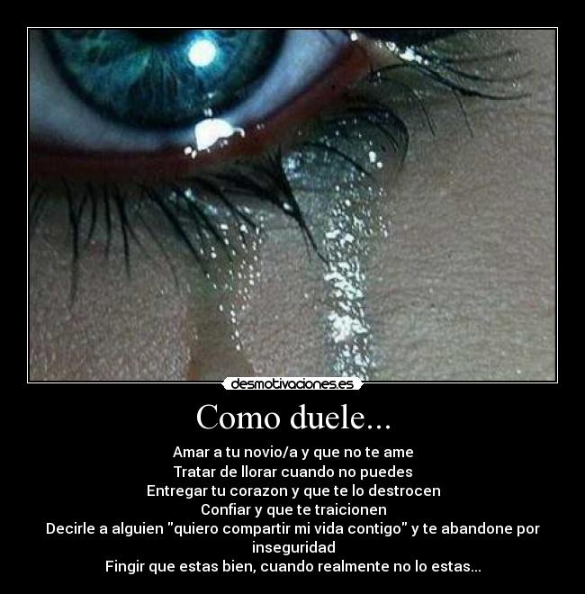 Como duele... - Amar a tu novio/a y que no te ame
Tratar de llorar cuando no puedes
Entregar tu corazon y que te lo destrocen
Confiar y que te traicionen
Decirle a alguien quiero compartir mi vida contigo y te abandone por inseguridad
Fingir que estas bien, cuando realmente no lo estas...