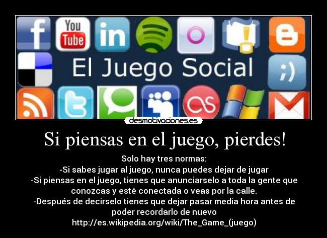 Si piensas en el juego, pierdes! - Solo hay tres normas:
-Si sabes jugar al juego, nunca puedes dejar de jugar
-Si piensas en el juego, tienes que anunciarselo a toda la gente que
conozcas y esté conectada o veas por la calle.
-Después de decirselo tienes que dejar pasar media hora antes de
poder recordarlo de nuevo
http://es.wikipedia.org/wiki/The_Game_(juego)