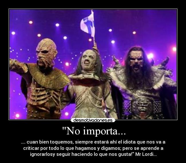 No importa... - .... cuan bien toquemos, siempre estará ahí el idiota que nos va a
criticar por todo lo que hagamos y digamos; pero se aprende a
ignorarlosy seguir haciendo lo que nos gusta! Mr Lordi...