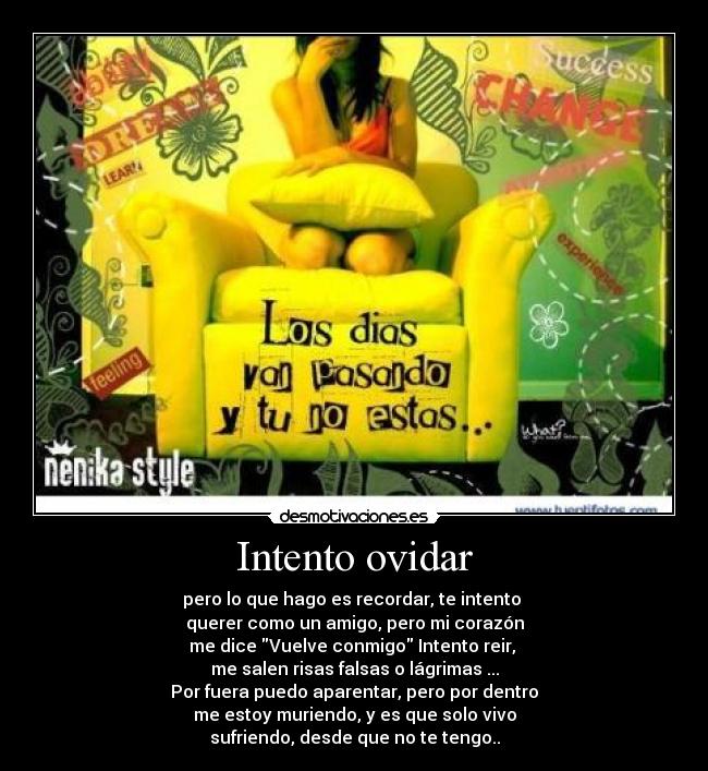 Intento ovidar - pero lo que hago es recordar, te intento
querer como un amigo, pero mi corazón
me dice Vuelve conmigo Intento reir,
me salen risas falsas o lágrimas ...
Por fuera puedo aparentar, pero por dentro
me estoy muriendo, y es que solo vivo
sufriendo, desde que no te tengo..