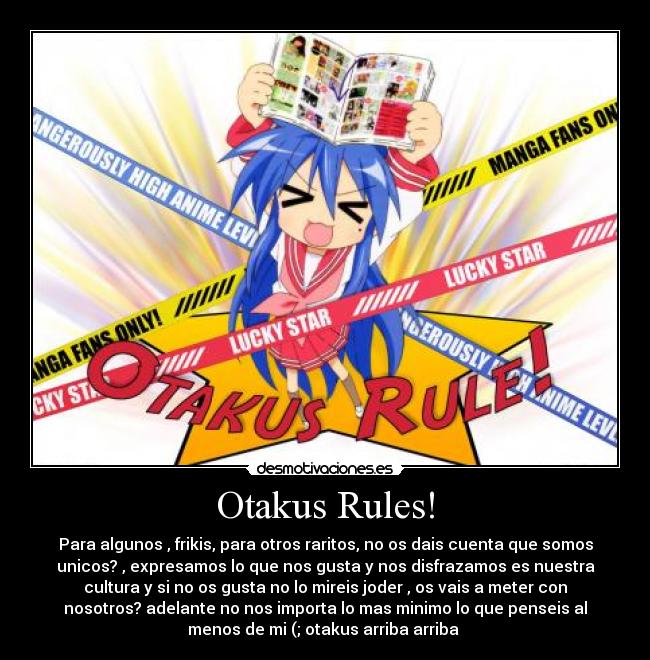 Otakus Rules! - Para algunos , frikis, para otros raritos, no os dais cuenta que somos
unicos? , expresamos lo que nos gusta y nos disfrazamos es nuestra
cultura y si no os gusta no lo mireis joder , os vais a meter con
nosotros? adelante no nos importa lo mas minimo lo que penseis al
menos de mi (; otakus arriba arriba 