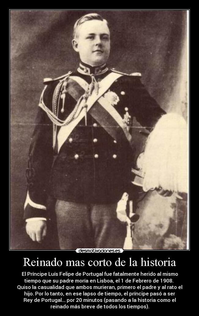 Reinado mas corto de la historia - El Príncipe Luís Felipe de Portugal fue fatalmente herido al mismo
tiempo que su padre moría en Lisboa, el 1 de Febrero de 1908.
Quiso la casualidad que ambos murieran, primero el padre y al rato el
hijo. Por lo tanto, en ese lapso de tiempo, el príncipe pasó a ser
Rey de Portugal... por 20 minutos (pasando a la historia como el
reinado más breve de todos los tiempos).