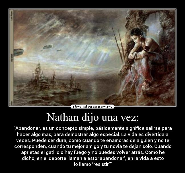 Nathan dijo una vez: - Abandonar, es un concepto simple, básicamente significa salirse para
hacer algo más, para demostrar algo especial. La vida es divertida a
veces. Puede ser dura, como cuando te enamoras de alguien y no te
corresponden, cuando tu mejor amigo y tu novia te dejan solo. Cuando
aprietas el gatillo o hay fuego y no puedes volver atrás. Como he
dicho, en el deporte llaman a esto ‘abandonar’, en la vida a esto
lo llamo ‘resistir’”