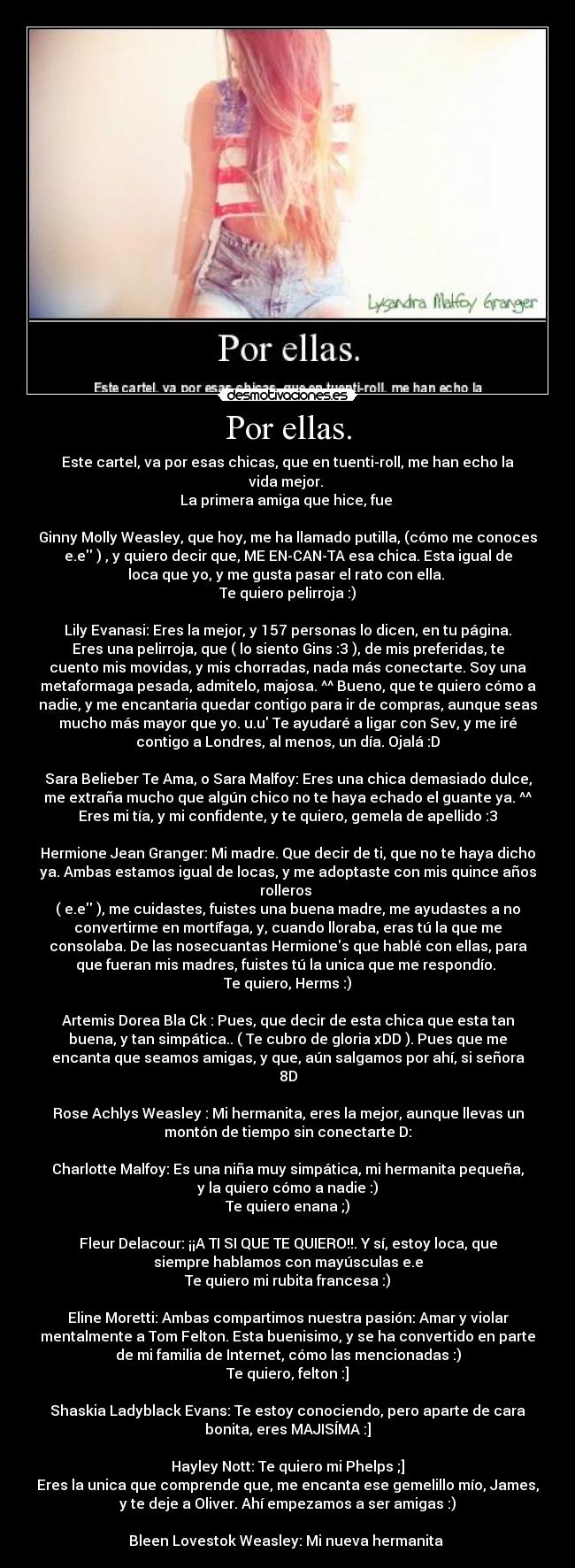 Por ellas. - Este cartel, va por esas chicas, que en tuenti-roll, me han echo la
vida mejor. 
La primera amiga que hice, fue 

Ginny Molly Weasley, que hoy, me ha llamado putilla, (cómo me conoces
e.e ) , y quiero decir que, ME EN-CAN-TA esa chica. Esta igual de
loca que yo, y me gusta pasar el rato con ella. 
Te quiero pelirroja :)

Lily Evanasi: Eres la mejor, y 157 personas lo dicen, en tu página.
Eres una pelirroja, que ( lo siento Gins :3 ), de mis preferidas, te
cuento mis movidas, y mis chorradas, nada más conectarte. Soy una
metaformaga pesada, admitelo, majosa. ^^ Bueno, que te quiero cómo a
nadie, y me encantaria quedar contigo para ir de compras, aunque seas
mucho más mayor que yo. u.u Te ayudaré a ligar con Sev, y me iré
contigo a Londres, al menos, un día. Ojalá :D

Sara Belieber Te Ama, o Sara Malfoy: Eres una chica demasiado dulce,
me extraña mucho que algún chico no te haya echado el guante ya. ^^
Eres mi tía, y mi confidente, y te quiero, gemela de apellido :3

Hermione Jean Granger: Mi madre. Que decir de ti, que no te haya dicho
ya. Ambas estamos igual de locas, y me adoptaste con mis quince años
rolleros 
( e.e ), me cuidastes, fuistes una buena madre, me ayudastes a no
convertirme en mortífaga, y, cuando lloraba, eras tú la que me
consolaba. De las nosecuantas Hermiones que hablé con ellas, para
que fueran mis madres, fuistes tú la unica que me respondío. 
Te quiero, Herms :)

Artemis Dorea Bla Ck : Pues, que decir de esta chica que esta tan
buena, y tan simpática.. ( Te cubro de gloria xDD ). Pues que me
encanta que seamos amigas, y que, aún salgamos por ahí, si señora
8D

Rose Achlys Weasley : Mi hermanita, eres la mejor, aunque llevas un
montón de tiempo sin conectarte D:

Charlotte Malfoy: Es una niña muy simpática, mi hermanita pequeña,
y la quiero cómo a nadie :)
Te quiero enana ;)

Fleur Delacour: ¡¡A TI SI QUE TE QUIERO!!. Y sí, estoy loca, que
siempre hablamos con mayúsculas e.e
Te quiero mi rubita francesa :)

Eline Moretti: Ambas compartimos nuestra pasión: Amar y violar
mentalmente a Tom Felton. Esta buenisimo, y se ha convertido en parte
de mi familia de Internet, cómo las mencionadas :)
Te quiero, felton :]

Shaskia Ladyblack Evans: Te estoy conociendo, pero aparte de cara
bonita, eres MAJISÍMA :]

Hayley Nott: Te quiero mi Phelps ;]
Eres la unica que comprende que, me encanta ese gemelillo mío, James,
y te deje a Oliver. Ahí empezamos a ser amigas :)

Bleen Lovestok Weasley: Mi nueva hermanita 