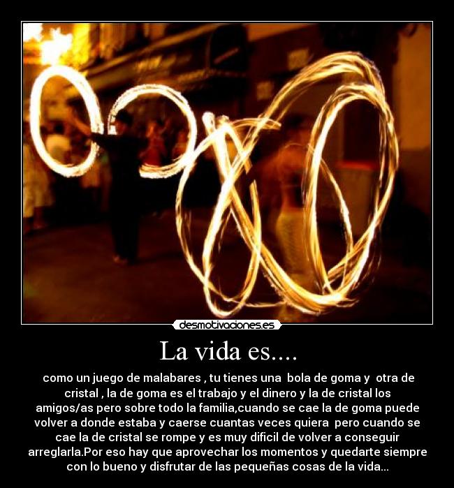 La vida es.... -  como un juego de malabares , tu tienes una  bola de goma y  otra de
cristal , la de goma es el trabajo y el dinero y la de cristal los
amigos/as pero sobre todo la familia,cuando se cae la de goma puede
volver a donde estaba y caerse cuantas veces quiera  pero cuando se
cae la de cristal se rompe y es muy dificil de volver a conseguir
arreglarla.Por eso hay que aprovechar los momentos y quedarte siempre
con lo bueno y disfrutar de las pequeñas cosas de la vida...