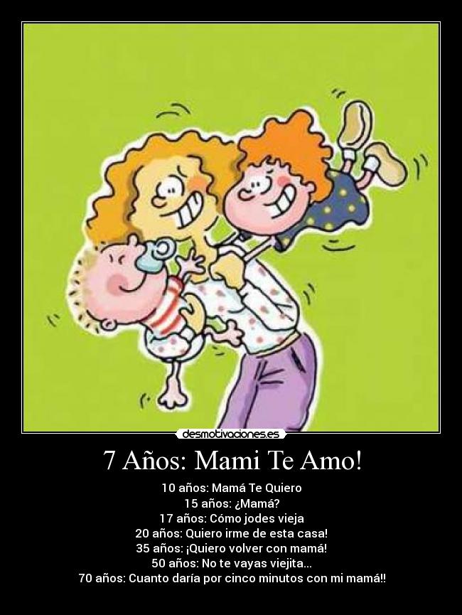 7 Años: Mami Te Amo! - 10 años: Mamá Te Quiero
15 años: ¿Mamá?
17 años: Cómo jodes vieja
20 años: Quiero irme de esta casa!
35 años: ¡Quiero volver con mamá!
50 años: No te vayas viejita...
70 años: Cuanto daría por cinco minutos con mi mamá!!