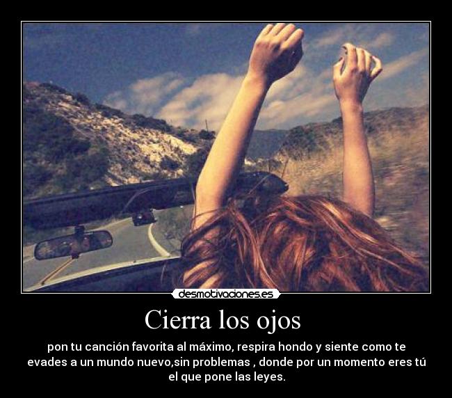 Cierra los ojos - pon tu canción favorita al máximo, respira hondo y siente como te
evades a un mundo nuevo,sin problemas , donde por un momento eres tú
el que pone las leyes.